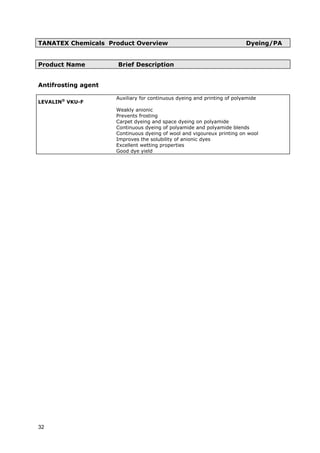 TANATEX Chemicals Product Overview Dyeing/PA
Product Name Brief Description
Antifrosting agent
LEVALIN®
VKU-F
Auxiliary for continuous dyeing and printing of polyamide
Weakly anionic
Prevents frosting
Carpet dyeing and space dyeing on polyamide
Continuous dyeing of polyamide and polyamide blends
Continuous dyeing of wool and vigoureux printing on wool
Improves the solubility of anionic dyes
Excellent wetting properties
Good dye yield
32
 