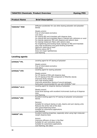 TANATEX Chemicals Product Overview Dyeing/PES
Product Name Brief Description
TANAVOL®
PEW
Diffusion accelerator for use when dyeing polyester and polyester
blends
Weakly anionic
Free of chlorinated aromatics
Low odour
For dyeing PES and triacetate with disperse dyes
For dyeing PES and triacetate fibers in blends with cellulosics or wool
For dyeing copolymer PES with disperse and cationic dyes
For dyeing modacrylic fibers with cationic dyes
For brightening and leveling faulty dyeings on PES and triacetate
Very high acceleration and good leveling properties
Optimum reserving of wool
Effective above 98 °C
Does not impair lightfastness
Low-foaming
Leveling agents
LEVEGAL®
FFL
Leveling agent for HT dyeing of polyester
Weakly anionic
Free of chlorinated aromatics
Low odour
LEVEGAL®
HTE
Leveling agent for dyeing polyester
Weakly anionic
For HT dyeing of PES with disperse dyes
For HT dyeing of the PES component of PES/CEL blends
Improves faulty dyeings
Very high leveling effect
Improves penetration dyeing of wound packages
Particularly recommended for use with LEVEGAL®
DLP
LEVEGAL®
LD-3
Leveling agent for disperse dyeing of polyester
Weakly anionic
Gives level dyeings with excellent trichromatic build-up of disperse
dyes
Low-foaming
LEVEGAL®
UNI
Excellent leveling agent for HT dyeing of polyester and polyester
blends
Nonionic
Suitable for exhaust dyeing on jets, beams and yarn dyeing units
Reduces the strike rate of the dyes
Very good dispersing action
Suitable for automotive applications
Low-foaming
TANEDE®
AXL
Excellent leveling properties, especially when using high molecular-
weight disperse dyes
Anionic
Improves diffusion of dyes in the fiber
Suitable for yarn and piece dyeing
Suitable for automotive applications
Low-foaming, low odour
36
 
