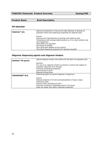 TANATEX Chemicals Product Overview Dyeing/PES
Product Name Brief Description
UV-absorber
TANUVAL®
UVL
Special UV-absorber to improve the light fastness of dyeings on
polyester fibres with dispersing properties for disperse dyes
Anionic
Improves the light fastness of dyeings with disperse dyes
Temperature and storage stable product as it is a clear solution and
not a dispersion
High affinity for polyester
No change of shades
Very good bath stability of the product
Very good dispersing properties for disperse dystuffs
Oligomer dispersing agents and oligomer binders
LEVEGAL®
PE special
Special oligomer binder with affinity for the fiber for polyester yarn
Nonionic
For use as an oligomer binder to prevent or reduce the release of
polyester oligomers from threads
Improves processing properties
Less dusting of yarns
Reduces drying times
TANASPERSE®
OLG
Dispersing agent to prevent deposits of oligomers
Anionic
Reduces deposits of trimers and precipitation of dyes; keeps
machinery clean
Ensures clean rewinding of yarns
Improves combing of substrates dyed in the liquor
Does not impair dye yield or fastness properties
38
 