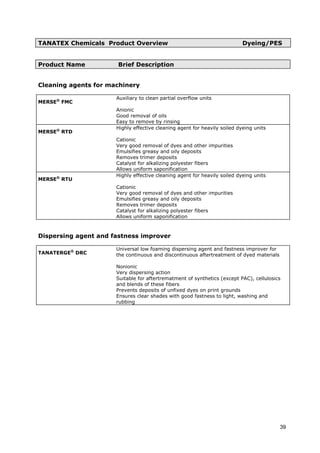 TANATEX Chemicals Product Overview Dyeing/PES
Product Name Brief Description
Cleaning agents for machinery
MERSE®
FMC
Auxiliary to clean partial overflow units
Anionic
Good removal of oils
Easy to remove by rinsing
MERSE®
RTD
Highly effective cleaning agent for heavily soiled dyeing units
Cationic
Very good removal of dyes and other impurities
Emulsifies greasy and oily deposits
Removes trimer deposits
Catalyst for alkalizing polyester fibers
Allows uniform saponification
MERSE®
RTU
Highly effective cleaning agent for heavily soiled dyeing units
Cationic
Very good removal of dyes and other impurities
Emulsifies greasy and oily deposits
Removes trimer deposits
Catalyst for alkalizing polyester fibers
Allows uniform saponification
Dispersing agent and fastness improver
TANATERGE®
DRC
Universal low foaming dispersing agent and fastness improver for
the continuous and discontinuous aftertreatment of dyed materials
Nonionic
Very dispersing action
Suitable for aftertrematment of synthetics (except PAC), cellulosics
and blends of these fibers
Prevents deposits of unfixed dyes on print grounds
Ensures clear shades with good fastness to light, washing and
rubbing
39
 