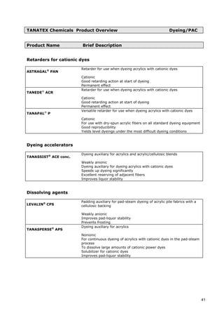 TANATEX Chemicals Product Overview Dyeing/PAC
Product Name Brief Description
Retarders for cationic dyes
ASTRAGAL®
PAN
Retarder for use when dyeing acrylics with cationic dyes
Cationic
Good retarding action at start of dyeing
Permanent effect
TANEDE®
ACR
Retarder for use when dyeing acrylics with cationic dyes
Cationic
Good retarding action at start of dyeing
Permanent effect
TANAPAL®
P
Versatile retarder for use when dyeing acrylics with cationic dyes
Cationic
For use with dry-spun acrylic fibers on all standard dyeing equipment
Good reproducibility
Yields level dyeings under the most difficult dyeing conditions
Dyeing accelerators
TANASSIST®
ACE conc.
Dyeing auxiliary for acrylics and acrylic/cellulosic blends
Weakly anionic
Dyeing auxiliary for dyeing acrylics with cationic dyes
Speeds up dyeing significantly
Excellent reserving of adjacent fibers
Improves liquor stability
Dissolving agents
LEVALIN®
CPS
Padding auxiliary for pad-steam dyeing of acrylic pile fabrics with a
cellulosic backing
Weakly anionic
Improves pad-liquor stability
Prevents frosting
TANASPERSE®
APS
Dyeing auxiliary for acrylics
Nonionic
For continuous dyeing of acrylics with cationic dyes in the pad-steam
process
To dissolve large amounts of cationic power dyes
Solubilizer for cationic dyes
Improves pad-liquor stability
41
 
