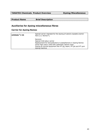 TANATEX Chemicals Product Overview Dyeing/Miscellaneous
Product Name Brief Description
Auxiliaries for dyeing miscellaneous fibres
Carrier for dyeing Nomex
LEVEGAL®
C 45
Special carrier intended for the dyeing of cationic dyeable aramid
fibre (i.e. Nomex®
).
Nonionic
Special mild odour carrier
Replacement for benzylalcohol or acetophenone in dyeing Nomex
Gives high colour yield with (selected) cationic dyes
Dyeing at normal equipment like HT-jig, beam, HT-jet and HT yarn
dyeing machine
43
 