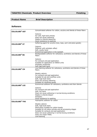 TANATEX Chemicals Product Overview Finishing
Product Name Brief Description
Softeners
CELLOLUBE®
AST
Concentrated softener for cotton, acrylics and blends of these fibers
Cationic
For soft, high-bulk articles
Does not cause yellowing
Stable to chlorite bleaching
Good resistance to washing
CELLOLUBE®
AT
Softening agent for acrylics (tow, tops, yarn and piece goods)
Cationic
Softener with antistatic effect
Soft, woolly hand
Economical application in the dyebath
CELLOLUBE®
BS
Biodegradable softener for cellulosics, synthetics and blends of these
fibers
Cationic
For exhaust and pad application
Suitable for application on WEKO units
Antistatic properties
Soft high-bulk hand
CELLOLUBE®
CM
Low-foaming softener for cellulosics, synthetics and blends of these
fibers
Weakly cationic
For exhaust and pad application
Suitable for jet and overflow units
Soft, high-bulk hand
Does not causing yellowing
Suitable for whitened goods
CELLOLUBE®
LCE
Economical softener for cellulosics, synthetics and their blends
Cationic
For exhaust and pad application
Soft, full hand
Does not cause yellowing in normal drying conditions
Stable in chlorite bleach
Antistatic
Good resistance to washing
CELLOLUBE®
THS
Hydrophilic softener for cotton
Weakly cationic
Soft, high-bulk hand
Particularly suitable for cotton towels
Suitable for all cotton articles and all processing stages
Suitable for exhaust and pad application
Does not cause yellowing in normal drying conditions
Does not impair FWAs
Low-foaming
47
 