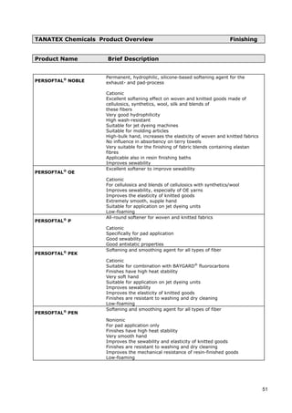 TANATEX Chemicals Product Overview Finishing
Product Name Brief Description
PERSOFTAL®
NOBLE
Permanent, hydrophilic, silicone-based softening agent for the
exhaust- and pad-process
Cationic
Excellent softening effect on woven and knitted goods made of
cellulosics, synthetics, wool, silk and blends of
these fibers
Very good hydrophilicity
High wash-resistant
Suitable for jet dyeing machines
Suitable for molding articles
High-bulk hand, increases the elasticity of woven and knitted fabrics
No influence in absorbency on terry towels
Very suitable for the finishing of fabric blends containing elastan
fibres
Applicable also in resin finishing baths
Improves sewability
PERSOFTAL®
OE
Excellent softener to improve sewability
Cationic
For cellulosics and blends of cellulosics with synthetics/wool
Improves sewability, especially of OE yarns
Improves the elasticity of knitted goods
Extremely smooth, supple hand
Suitable for application on jet dyeing units
Low-foaming
PERSOFTAL®
P
All-round softener for woven and knitted fabrics
Cationic
Specifically for pad application
Good sewability
Good antistatic properties
PERSOFTAL®
PEK
Softening and smoothing agent for all types of fiber
Cationic
Suitable for combination with BAYGARD®
fluorocarbons
Finishes have high heat stability
Very soft hand
Suitable for application on jet dyeing units
Improves sewability
Improves the elasticity of knitted goods
Finishes are resistant to washing and dry cleaning
Low-foaming
PERSOFTAL®
PEN
Softening and smoothing agent for all types of fiber
Nonionic
For pad application only
Finishes have high heat stability
Very smooth hand
Improves the sewability and elasticity of knitted goods
Finishes are resistant to washing and dry cleaning
Improves the mechanical resistance of resin-finished goods
Low-foaming
51
 