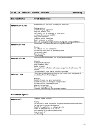 TANATEX Chemicals Product Overview Finishing
Product Name Brief Description
PERSOFTAL®
ULTRA
Modified silicone emulsion for all types of textiles
Weakly cationic
Suitable for pad application
Very soft, flowing hand
High quality can be obtained on OE articles
Improves dimensional stability
Very good sewability
Excellent raising properties
Good resistance to washing
Does not cause yellowing in normal drying and curing conditions
PERSOFTAL®
VNK
Softener for cellulosics and cellulosic/synthetic blends
Cationic
For exhaust and pad application
Suitable for application on jet dyeing units
Full, smooth hand
Good sewability
Low-foaming
REACTOSIL®
RWS
Special silicone softener for use in soil-release finishes
Nonionic
Hydrophilic functionally
Very appealing hand
Stable emulsion
Has very limited effect on soil release properties of soil release FC-
finishes
Compatible with most textile finishing chemicals
TANASOFT PTK
Polyethylene-based softener to improve the abrasion fastness and
sewability of resin finished goods
Nonionic
Suitable for pad and spray application
Suitable for pre-cure and post-cure processes
Suitable for fully fashioned articles
No chlorine retention
Does not cause yellowing
Excellent combinability with all textile finishes
Anticrease agents
PERSOFTAL®
L
Excellent crease inhibitor
Anionic
For cellulosics, wool, polyamide, polyester and blends of these fibers
For use in pretreatment and dyeing
Suitable for application on jet dyeing units
Stable at temperatures up to 135 °
C
High stability to alkalis and electrolytes
Easy to wash off
Low-foaming
53
 