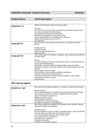 TANATEX Chemicals Product Overview Finishing
Product Name Brief Description
PERSOFTAL®
LU
Highly concentrated crease-prevention agent
Nonionic
For cellulosics, wool, acrylics, polyamide and blends of these fibers
For use in pretreatment and dyeing
High stability to alkalis and electrolytes
Suitable for application on jet dyeing units
Can be diluted cold; forms stable stock solutions
Stable at temperatures up to 135 °
C
Low foaming
TANALUBE®
FF
All-round anti-crease agent and lubricant for all fibers and fiber
blends
Weakly anionic
Suitable for jets
Stable at high temperatures
Does not foam
TANALUBE®
RF
Anti-crease agent for acetate, triacetate, wool, cellulosics and blends
of these fibers
Anionic
Prevents fixation of running creases and cracks in wet processing of
woven and knitted fabrics
Specifically recommended for sensitive fibers such as acetate,
triacetate, cellulosics and their blends and for PA/cellulosic and wool
articles
Allows higher machine loads
Good wetting, scouring and emulsifying properties
Leveling of anionic and disperse dyes
Prevents the formation of channels and bubbles in open-width
treatment on beams and jigs
Low-foaming
Wet-waxing agents
PERSOFTAL®
CNP
Wet-waxing and softening agent for cellulosics, wool and synthetics
Weakly cationic
For the aftertreatment of bleached, fluorescent whitened and dyed
yarns made of cellulosics, wool, synthetics and their blends
Very economical in long liquors
Stable in pressure driers
Good abrasion resistance
No tendency to reduce whiteness
Virtually no reduction in hydrophilicity
PERSOFTAL®
NPF
Wet-waxing agent and softener for synthetics and synthetic blends;
especially suitable for polyester
Weakly cationic
For the treatment of yarns made of synthetic fibers, wool and blends
of these with each other and with cellulosic fibers
Low concentrations produce very smooth yarns
Very economical in long liquors
Good abrasion resistance
Antistatic properties
Suitable for automotive fabrics
54
 