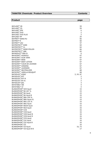 TANATEX Chemicals Product Overview Contents
Product page
BAYLASE®
CB 59
BAYLASE®
CS 59
BAYLASE®
EPK 6
BAYLASE®
EVO 2
BAYLASE®
EVO PLUS 2
BAYLASE®
RP 24
BAYPRET®
NANO-PU 66
BAYPRET®
R 60
BAYPRET®
USV 57
BAYPROTECT®
8280 64
BAYPROTECT®
CL 64
BAYPROTECT®
NANO-POLLEN 66
BAYPROTECT®
SBR 65
BAYREDUCT®
PRN 01 6
BAYSCENT®
ACEROLA 67
BAYSCENT®
ALOE VERA 67
BAYSCENT®
BASE 67
BAYSCENT®
BODY LOTION 67
BAYSCENT®
FLEUR DE LAVANDE 67
BAYSCENT®
GINSENG 67
BAYSCENT®
LAVENDER 67
BAYSCENT®
NEUTRALIZER 68
BAYSCENT®
VANILLA BOUQUET 68
BAYSOLEX®
42062 2, 24, 87
BAYSOLEX®
EXT 2
BAYSOLEX®
EXT-N 3
BAYSOLEX®
KA 01 2
BAYSOLEX®
QXL 3
BAYSTABIL®
DB 4
BAYSTABIL®
LF 4
BLANKOPHOR®
ACR liquid 15
BLANKOPHOR®
BA 267 % 15
BLANKOPHOR®
BA liquid 15
BLANKOPHOR®
BA liquid B 15
BLANKOPHOR®
BBU 250 % 15
BLANKOPHOR®
BBU liquid 01 15
BLANKOPHOR®
BRU 225 % 15
BLANKOPHOR®
BRU liquid 15
BLANKOPHOR®
BSUN liquid 15
BLANKOPHOR®
BUA liquid 16
BLANKOPHOR®
CCB 16
BLANKOPHOR®
CCB liquid 16
BLANKOPHOR®
CCB liquid B 16
BLANKOPHOR®
CCB liquid R 16
BLANKOPHOR®
CCR liquid 16
BLANKOPHOR®
CLE liquid 16
BLANKOPHOR®
CLE liquid B 16
BLANKOPHOR®
CO 16
BLANKOPHOR®
CO liquid 16, 73
BLANKOPHOR®
CO liquid B-B 17
II
 