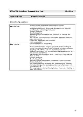 TANATEX Chemicals Product Overview Finishing
Product Name Brief Description
Biopolishing enzymes
BAYLASE®
CB
Special cellulase enzyme for biopolishing of cellulosics
An excellent performing, economical cellulase enzyme designed
specifically for biofinishing of cellulosics
Superior softening
Excellent de-pilling
Reduced strength- and weight-loss, compared to “classical acid
cellulases”
The cellulase action significantly reduces the chances of pilling on
wear and washing
Less fluff in the filters of the machinery
High reproducibility
BAYLASE®
CS
Cellulase enzyme for Bio-polishing
A new cellulase enzyme designed specifically for bio-finishing of
cotton, cotton blends, rayon and rayon blends to produce excellent
de-pilling with softening with less physical strength loss
Provides the soft and clean hand demanded by today’s market, with
less physical strength loss
Has a very broad temperature range - the product is 100% active
from 40–60°C
Superior softening
Excellent de-pilling
Reduced physical strength loss, compared to “classical cellulase”
Reduced color loss
The softening effect is permanent and will hold through indefinite
home launderings, whereas traditional chemical softeners are only
durable to 3–5 HL
The enzyme action also significantly reduces the chances of pilling on
wear and washing
59
 