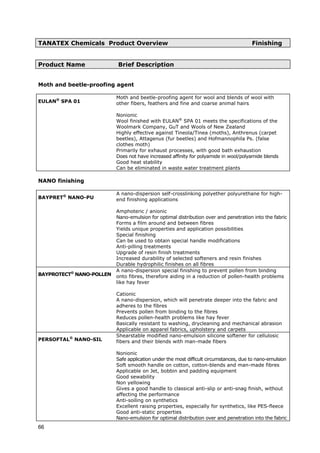 TANATEX Chemicals Product Overview Finishing
Product Name Brief Description
Moth and beetle-proofing agent
EULAN®
SPA 01
Moth and beetle-proofing agent for wool and blends of wool with
other fibers, feathers and fine and coarse animal hairs
Nonionic
Wool finished with EULAN®
SPA 01 meets the specifications of the
Woolmark Company, GuT and Wools of New Zealand
Highly effective against Tineola/Tinea (moths), Anthrenus (carpet
beetles), Attagenus (fur beetles) and Hofmannophila Ps. (false
clothes moth)
Primarily for exhaust processes, with good bath exhaustion
Does not have increased affinity for polyamide in wool/polyamide blends
Good heat stability
Can be eliminated in waste water treatment plants
NANO finishing
BAYPRET®
NANO-PU
A nano-dispersion self-crosslinking polyether polyurethane for high-
end finishing applications
Amphoteric / anionic
Nano-emulsion for optimal distribution over and penetration into the fabric
Forms a film around and between fibres
Yields unique properties and application possibilities
Special finishing
Can be used to obtain special handle modifications
Anti-pilling treatments
Upgrade of resin finish treatments
Increased durability of selected softeners and resin finishes
Durable hydrophilic finishes on all fibres
BAYPROTECT®
NANO-POLLEN
A nano-dispersion special finishing to prevent pollen from binding
onto fibres, therefore aiding in a reduction of pollen-health problems
like hay fever
Cationic
A nano-dispersion, which will penetrate deeper into the fabric and
adheres to the fibres
Prevents pollen from binding to the fibres
Reduces pollen-health problems like hay fever
Basically resistant to washing, drycleaning and mechanical abrasion
Applicable on apparel fabrics, upholstery and carpets
PERSOFTAL®
NANO-SIL
Shearstable modified nano-emulsion silicone softener for cellulosic
fibers and their blends with man-made fibers
Nonionic
Safe application under the most difficult circumstances, due to nano-emulsion
Soft smooth handle on cotton, cotton-blends and man-made fibres
Applicable on Jet, bobbin and padding equipment
Good sewability
Non yellowing
Gives a good handle to classical anti-slip or anti-snag finish, without
affecting the performance
Anti-soiling on synthetics
Excellent raising properties, especially for synthetics, like PES-fleece
Good anti-static properties
Nano-emulsion for optimal distribution over and penetration into the fabric
66
 