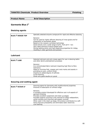 TANATEX Chemicals Product Overview Finishing
Product Name Brief Description
Garments Blue J®
Desizing agents
BLUE J®
DESIZE TOP
Specially selected enzyme compound for rapid and effective desizing
Nonionic
Can be used for highly efficient desizing of rinse-goods and for
preparation of stonewash goods
Based on the newest α-amylase technology
Good activity over a wide range of pH’s, from pH 4 - 8,5
Very rapid removal of starch-based sizes
Strong wetting action and high dispersing properties for indigo,
resulting in clean garments and pockets
Lubricant
BLUE J®
LUBE
Selected lubricant and anti-crease agent for use in desizing baths
and other denim pretreatment processes
Nonionic
Is a concentrated fabric lubricant imparting high fibre to fibre
lubricancy
Helps to minimise fold, creases and crack marks and assists in
providing an even, uniform finish
Imparts an added degree of softness
Is low foaming
Gives very good results on Lyocel
Scouring and wetting agent
BLUE J®
SCOUR LF
Scouring agent for Garments with multifunctional properties
Prevents re-adsorption of unfixed indigo
Nonionic
A versatile product developed for effective use in all aspects of
garment finishing
Provides excellent suspension and clean up stages
Provides superior scouring in the removal of indigo redeposition,
whiter pockets and improved salt-pepper contrast
When used in the clean-up stage, the product contributes to a soft
hand improves pressability and eliminates static electricity
Low foaming
69
 