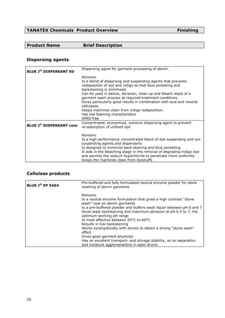 TANATEX Chemicals Product Overview Finishing
Product Name Brief Description
Dispersing agents
BLUE J®
DISPERSANT ED
Dispersing agent for garment processing of denim.
Nonionic
Is a blend of dispersing and suspending agents that prevents
redeposition of soil and indigo so that blue pocketing and
backstaining is minimised.
Can be used in desize, abrasion, clean up and bleach steps of a
garment wash process at required treatment conditions.
Gives particularly good results in combination with acid and neutral
cellulases.
Keeps machines clean from indigo redeposition.
Has low foaming characteristics
APEO free
BLUE J®
DISPERSANT conc
Concentrated, economical, nonionic dispersing agent to prevent
re-adsorption of unfixed dye
Nonionic
Is a high performance concentrated blend of dye suspending and soil
suspending agents and dispersants
Is designed to minimize back-staining and blue pocketing
It aids in the bleaching stage in the removal of degrading indigo dye
and permits the sodium hypochlorite to penetrate more uniformly
Keeps the machines clean from dyestuffs
Cellulase products
BLUE J®
EP 5464
Pre-buffered and fully formulated neutral enzyme powder for stone
washing of denim garments
Nonionic
Is a neutral enzyme formulation that gives a high contrast “stone
wash” look on denim garments
Is a pre-buffered powder and buffers wash liquor between pH 6 and 7
Gives least backstaining and maximum abrasion at pH 6.5 to 7, the
optimum working pH range
Is most effective between 55°C to 60°C
Results in low backstaining
Works synergistically with stones to obtain a strong “stone wash”
effect
Gives good garment physicals
Has an excellent transport- and storage stability, so no separation
and moisture agglomerations in open drums
70
 