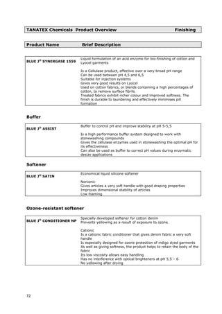 TANATEX Chemicals Product Overview Finishing
Product Name Brief Description
BLUE J®
SYNERGASE 1559
Liquid formulation of an acid enzyme for bio-finishing of cotton and
Lyocel garments
Is a Cellulase product, effective over a very broad pH range
Can be used between pH 4,5 and 6,5
Suitable for injection systems
Gives very good results on Lyocel
Used on cotton fabrics, or blends containing a high percentages of
cotton, to remove surface fibrils
Treated fabrics exhibit richer colour and improved softness. The
finish is durable to laundering and effectively minimises pill
formation
Buffer
BLUE J®
ASSIST
Buffer to control pH and improve stability at pH 5-5,5
Is a high performance buffer system designed to work with
stonewashing compounds
Gives the cellulase enzymes used in stonewashing the optimal pH for
its effectiveness
Can also be used as buffer to correct pH values during enzymatic
desize applications
Softener
BLUE J®
SATIN
Economical liquid silicone softener
Nonionic
Gives articles a very soft handle with good draping properties
Improves dimensional stability of articles
Low foaming
Ozone-resistant softener
BLUE J®
CONDITIONER NP
Specially developed softener for cotton denim
Prevents yellowing as a result of exposure to ozone
Cationic
Is a cationic fabric conditioner that gives denim fabric a very soft
handle
Is especially designed for ozone protection of indigo dyed garments
As well as giving softness, the product helps to retain the body of the
fabric
Its low viscosity allows easy handling
Has no interference with optical brighteners at pH 5,5 – 6
No yellowing after drying
72
 