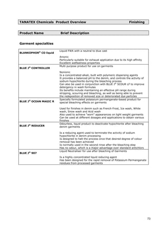 TANATEX Chemicals Product Overview Finishing
Product Name Brief Description
Garment specialties
BLANKOPHOR®
CO liquid
Liquid FWA with a neutral to blue cast
Anionic
Particularly suitable for exhaust application due to its high affinity
Excellent wetfastness properties
BLUE J®
CONTROLLER
Multi purpose product for use on garments
Nonionic
Is a concentrated alkali, built with polymeric dispersing agents
It provides a balanced pH to the denim, and controls the activity of
sodium hypochlorite during the bleaching process
Can also be used in conjunction with BLUE J®
SCOUR LF to improve
detergency in wash formulas
Its benefits include maintaining an effective pH range during
stripping, scouring and bleaching, as well as being able to prevent
the redeposition of removed size or deteriorated dye particles
BLUE J®
OCEAN MAGIC R
Specially formulated potassium permanganate-based product for
special bleaching effects on garments
Used for finishes in denim such as French Frost, Ice wash, White
wash, Snow wash and Acid wash
Also used to achieve “worn” appearances on light weight garments
Can be used at different dosages and applications to obtain various
finishes
BLUE J®
REDUCER
Odourless, liquid product to deactivate hypochlorite after bleaching
denim garments
Is a reducing agent used to terminate the activity of sodium
hypochlorite in denim processing
Is designed to halt the process once that desired degree of colour
removal has been achieved
Is normally used in the second rinse after the bleaching step
Has no odour, which is a major advantage over standard antichlors
BLUE J®
907
Liquid Neutraliser for use after bleaching of Garments
Is a highly concentrated liquid reducing agent
Has been designed for the rapid removal of Potassium Permanganate
residues from processed garments
73
 