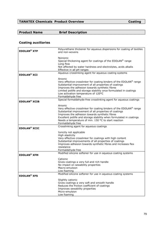 TANATEX Chemicals Product Overview Coating
Product Name Brief Description
Nonionic
Coating auxiliaries
EDOLAN®
XTP
Polyurethane thickener for aqueous dispersions for coating of textiles
and non-wovens
Special thickening agent for coatings of the EDOLAN®
range
Long flow
Not affected by water hardness and electrolytes, acids alkalis
Effective in all pH ranges
EDOLAN®
XCI
Aqueous crosslinking agent for aqueous coating systems
Anionic
Very effective crosslinker for coating binders of the EDOLAN®
range
Substantial improvement of all properties of coatings
Improves the adhesion towards synthetic fibres
Limited potlife and storage stability once formulated in coatings
Low activation temperature of 120°C
Formaldehyde free
EDOLAN®
XCIB
Special formaldehyde-free crosslinking agent for aqueous coatings
Anionic
Very effective crosslinker for coating binders of the EDOLAN®
range
Substantial improvement of all properties of coatings
Improves the adhesion towards synthetic fibres
Excellent potlife and storage stability when formulated in coatings
Needs a temperature of min. 150 °C to start reaction
Formaldehyde free
EDOLAN®
XCIC
Crosslinking agent for aqueous coatings
Ionicity not applicable
High elasticity
Very effective crosslinker for coatings with high content
Substantial improvements of all properties of coatings
Improves adhesion towards synthetic fibres and increases flex
resistance
Formaldehyde free
EDOLAN®
XFM
Modified silicone softener for use in aqueous coating systems
Gives coatings a very full and rich handle
Cationic
No impact on sewability properties
Macro-emulsion
Low foaming
EDOLAN®
XFS
Modified silicone softener for use in aqueous coating systems
Gives coatings a very soft and smooth handle
Slightly cationic
Reduces the friction coefficient of coatings
Improves sewability properties
Micro-emulsion
Low foaming
79
 