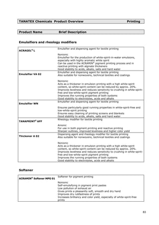 TANATEX Chemicals Product Overview Printing
Product Name Brief Description
ACRAGEL®
L
Emulsifiers and rheology modifiers
Emulsifier and dispersing agent for textile printing
Nonionic
Emulsifier for the production of white-spirit-in-water emulsions,
especially with highly aromatic white spirit
Can be used in the ACRAMIN®
pigment printing process and in
reactive printing with alginate thickeners
Good stability to acids, alkalis, salts and hard water
Emulsifier VA 02
Emulsifier and dispersing agent for textile printing
Also suitable for nonwovens, technical textiles and coatings
Nonionic
Acts as a thickener in emulsion printing with a high white-spirit
content, so white-spirit content can be reduced by approx. 20%.
Improves levelness and reduces sensitivity to crushing in white-spirit-
free and low-white-spirit pigment printing
Improves the running properties of both systems
Good stability to electrolytes, acids and alkalis
Emulsifier WN
Emulsifier and dispersing agent for textile printing
Ensures particularly good running properties in white-spirit-free and
low-white-spirit printing
Ensures easy cleaning of printing screens and blankets
Good stability to acids, alkalis, salts and hard water
TANAPRINT®
AFF
Rheology modifier for textile printing
Anionic
For use in both pigment printing and reactive printing
Sharper outlines, improved levelness and higher color yield
Thickener A 02
Dispersing agent and rheology modifier for textile printing
Also suitable for nonwovens, technical textiles and coatings
Nonionic
Acts as a thickener in emulsion printing with a high white-spirit
content, so white-spirit content can be reduced by approx. 20%.
Improves levelness and reduces sensitivity to crushing in white-spirit-
free and low-white-spirit pigment printing
Improves the running properties of both systems
Good stability to electrolytes, acids and alkalis
Softener
ACRAMIN®
Softener MPG 01
Softener for pigment printing
Nonionic
Self-emulsifying in pigment print pastes
Low pollution of exhaust air
Gives prints a pleasantly soft, smooth and dry hand
Improves dry rubfastness of prints
Increases brilliancy and color yield, especially of white-spirit-free
prints
83
 