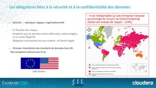 Les obligations liées à la sécurité et à la confidentialité des données 
Sécurité → physique, logique, organisationnelle 
-En fonction des risques, 
-Empêcher que les données soient déformées, endommagées, ou un accès illégitime 
-Obligation contractuelle du sous-traitant…et bientôt légale 
Principe: Interdiction des transferts de données hors UE- 
Des exceptions prévues par la loi 
«Il est indispensable qu’une entreprise française qui envisage de recourir au Cloud Computingréalise une analyse de risques» (CNIL) 
SafeHarbor  