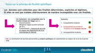 Focus sur le principe de finalité spécifique 
Les données sont collectées pour des finalités déterminées, explicites et légitimes, 
Et elles ne sont pas traitées ultérieurement de manière incompatible avec ces finalités. 
N.B.La réutilisation de données personnelles y compris publiques est subordonnée au respect de la loi du 6 janvier 1978. 
Un traitement non compatible avec la finalité initiale est illégal sauf si : 
•Anonymisations 
•Obligation légale (sureté nationale par ex.) 
•Consentement + mesures de sécurité et respect des dispositions de la loi informatique et libertés 
Scenario: 
1.Compatibilité évidente 
2.Compatibilité pas évidente besoin d’une analyse cas/cas 
3.Incompatibilité évidente  