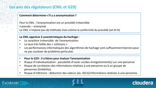 Les avis des régulateurs (CNIL et G29) 
Comment déterminer s’il y a anonymisation ? 
Pour la CNIL : l’anonymisation est un procédé irréversible 
≠ pseudo –anonymat 
La CNIL n’impose pas de méthode mais estime la conformité du procédé (art.8-III) 
La CNIL apprécie 3 caractéristiques du hachage: 
•Le caractère irréversiblede l’anonymisation 
•Le taux très faible des « collisions » 
•Les performances informatiques des algorithmes de hachage sont suffisamment bonnes pour ne pas soulever de problème particulier. 
•Pour le G29 : 3 critères pour évaluer l’anonymisation 
•Risque d’individualisation : possibilité d’isoler un/des enregistrement(s) sur une personne 
•Risque de corrélation des informations relatives à une personne ou à un groupe de personnes (linkibility), 
•Risque d’inférence : déduction des valeurs (ex. 2013)/informations relatives à une personne.  