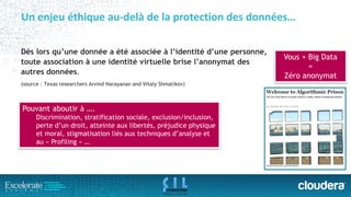 Un enjeu éthique au-delà de la protection des données… 
Dès lors qu’une donnée a été associée à l’identité d’une personne, toute association à une identité virtuelle brise l’anonymat des autres données. 
(source: Texas researchersArvindNarayanan and Vitaly Shmatikov) 
Vous + Big Data 
= 
Zéro anonymat 
Pouvant aboutir à …. 
Discrimination, stratification sociale, exclusion/inclusion, perte d’un droit, atteinte aux libertés, préjudice physique et moral, stigmatisation liés aux techniques d’analyse et au «Profiling»…  