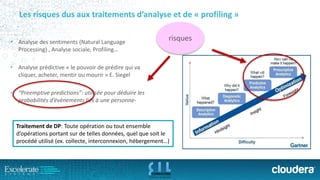 Les risques dus aux traitements d’analyse et de «profiling» 
•Analysedes sentiments (Natural Language Processing) , Analysesociale, Profiling… 
•Analyseprédictive« le pouvoirde prédirequi vacliquer, acheter, mentiroumourir» E. Siegel 
•“Preemptive predictions”: utiliséepour déduireles probabilitésd’évènementsliésàunepersonne- 
risques 
Traitement de DP: Toute opération ou tout ensemble d’opérations portant sur de telles données, quel que soit le procédé utilisé (ex. collecte, interconnexion, hébergement…)  