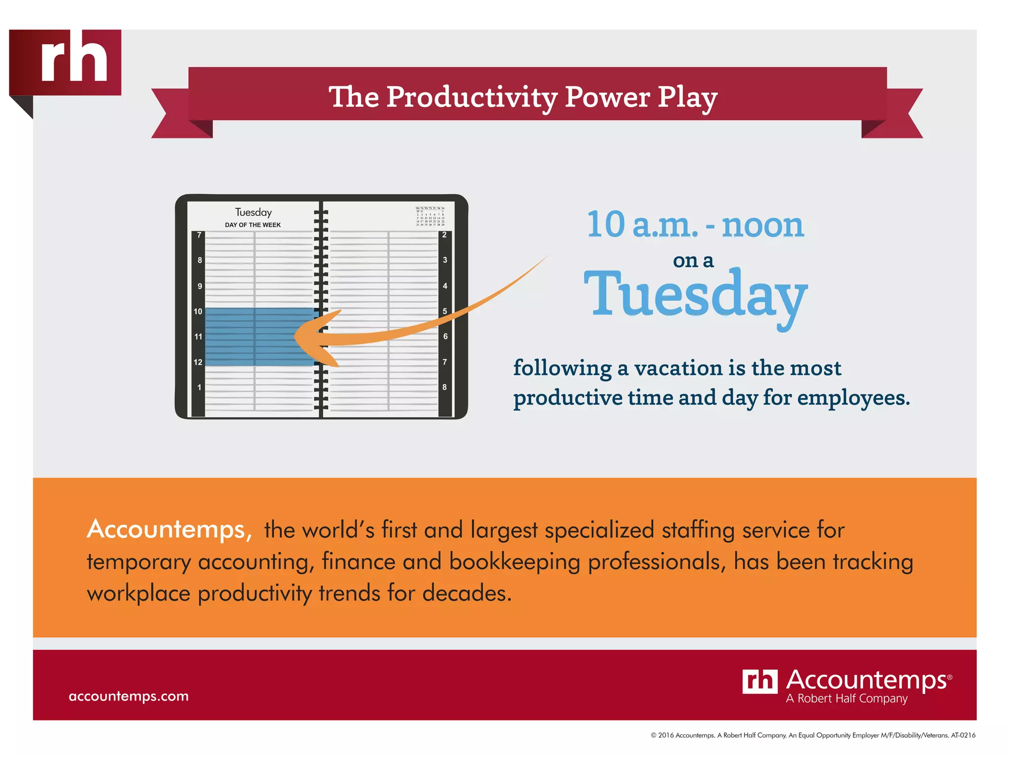 © 2016 Accountemps. A Robert Half Company. An Equal Opportunity Employer M/F/Disability/Veterans. AT-0216
The Productivity Power Play
following a vacation is the most
productive time and day for employees.
10 a.m. - noon
Tuesday
on a
Accountemps, the world’s first and largest specialized staffing service for
temporary accounting, finance and bookkeeping professionals, has been tracking
workplace productivity trends for decades.
Tuesday
accountemps.com
 