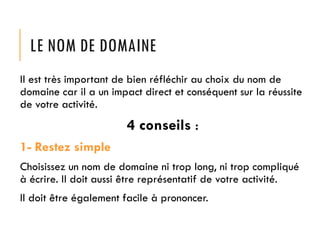LE NOM DE DOMAINE
Il est très important de bien réfléchir au choix du nom de
domaine car il a un impact direct et conséquent sur la réussite
de votre activité.

4 conseils :
1- Restez simple
Choisissez un nom de domaine ni trop long, ni trop compliqué
à écrire. Il doit aussi être représentatif de votre activité.

Il doit être également facile à prononcer.

 