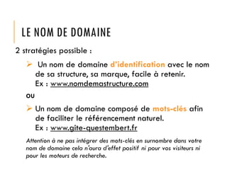 LE NOM DE DOMAINE
2 stratégies possible :
 Un nom de domaine d’identification avec le nom
de sa structure, sa marque, facile à retenir.
Ex : www.nomdemastructure.com
OU

 Un nom de domaine composé de mots-clés afin
de faciliter le référencement naturel.
Ex : www.gite-questembert.fr
Attention à ne pas intégrer des mots-clés en surnombre dans votre
nom de domaine cela n'aura d'effet positif ni pour vos visiteurs ni
pour les moteurs de recherche.

 