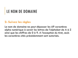 LE NOM DE DOMAINE
2- Suivez les règles
Le nom de domaine ne peut dépasser les 69 caractères
alpha numérique à savoir les lettres de l’alphabet de A à Z
ainsi que les chiffres de 0 à 9. A l’exception du tiret, seuls
les caractères cités précédemment sont autorisés.

 