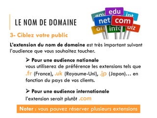 LE NOM DE DOMAINE
3- Ciblez votre public
L’extension du nom de domaine est très important suivant
l’audience que vous souhaitez toucher.

 Pour une audience nationale
vous utiliserez de préférence les extensions tels que
.fr (France), .uk (Royaume-Uni), .jp (Japon)… en
fonction du pays de vos clients.
 Pour une audience internationale
l’extension serait plutôt .com

Noter : vous pouvez réserver plusieurs extensions

 
