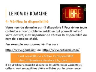 LE NOM DE DOMAINE
4- Vérifiez la disponibilité
Votre nom de domaine est t il disponible ? Pour éviter toute
confusion et tout problème juridique qui pourrait nuire à
votre activité, il est important de vérifier la disponibilité du
nom de domaine choisi.
Par exemple vous pouvez vérifier sur :

http://www.gandi.net ou http://www.netissime.com/
Il est conseillé de vérifier la disponibilité
des différentes extensions (.fr, .com…).
Il est d’ailleurs conseillé d’acheter les différentes variantes si
celles-ci sont susceptibles d’être utilisées par la concurrence.

 