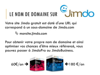 LE NOM DE DOMAINE SUR
Votre site Jimdo gratuit est doté d'une URL qui
correspond à un sous-domaine de Jimdo.com
 monsite.jimdo.com

Pour obtenir votre propre nom de domaine et ainsi
optimiser vos chances d'être mieux référencé, vous
pouvez passer à JimdoPro ou JimdoBusiness.
60€/an 

180 €/an

 