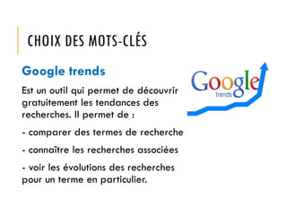 CHOIX DES MOTS-CLÉS
Google trends
Est un outil qui permet de découvrir
gratuitement les tendances des
recherches. Il permet de :
- comparer des termes de recherche
- connaître les recherches associées
- voir les évolutions des recherches
pour un terme en particulier.

 