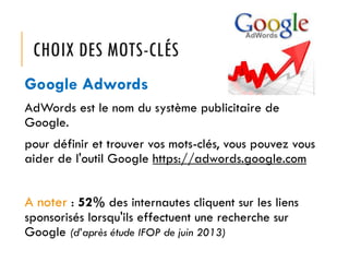 CHOIX DES MOTS-CLÉS
Google Adwords
AdWords est le nom du système publicitaire de
Google.
pour définir et trouver vos mots-clés, vous pouvez vous
aider de l'outil Google https://adwords.google.com

A noter : 52% des internautes cliquent sur les liens
sponsorisés lorsqu'ils effectuent une recherche sur
Google (d’après étude IFOP de juin 2013)

 