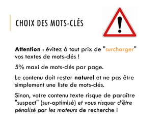 CHOIX DES MOTS-CLÉS
Attention : évitez à tout prix de "surcharger"
vos textes de mots-clés !
5% maxi de mots-clés par page.
Le contenu doit rester naturel et ne pas être
simplement une liste de mots-clés.
Sinon, votre contenu texte risque de paraître
"suspect" (sur-optimisé) et vous risquer d'être
pénalisé par les moteurs de recherche !

 
