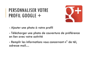 PERSONNALISER VOTRE
PROFIL GOOGLE +
- Ajouter une photo à votre profil
- Télécharger une photo de couverture de préférence
en lien avec votre activité
- Remplir les informations vous concernant n° de tél,
adresse mail…

 