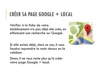 CRÉER SA PAGE GOOGLE + LOCAL
Vérifier si la fiche de votre
établissement n’a pas déjà été crée, en
effectuant une recherche sur Google.
Si elle existe déjà, dans ce cas, il vous
faudra reprendre la main dessus en la
validant.
Sinon, il ne vous reste plus qu’à créer
votre page Google + local.

 