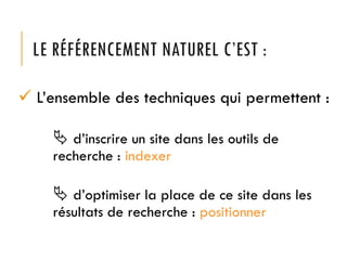 LE RÉFÉRENCEMENT NATUREL C’EST :
 L’ensemble des techniques qui permettent :
 d’inscrire un site dans les outils de
recherche : indexer

 d’optimiser la place de ce site dans les
résultats de recherche : positionner

 