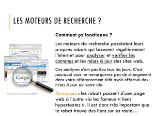 LES MOTEURS DE RECHERCHE ?
Comment ça fonctionne ?
Les moteurs de recherche possèdent leurs
propres robots qui brassent régulièrement
l’internet pour analyser et vérifier les
contenus et les mises à jour des sites web.
Ces analyses n’ont pas lieu tous les jours. C’est
pourquoi vous ne remarquerez pas de changement
dans votre référencement sitôt avoir effectué des
mises à jour sur votre site.

Remarque : les robots passent d'une page
web à l'autre via les fameux « liens
hypertextes ». Il est donc très important que
le robot trouve des liens sur sa route…

 