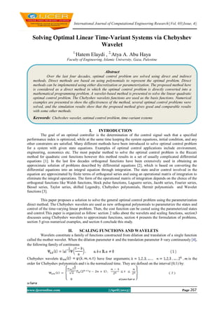 International Journal of Computational Engineering Research||Vol, 03||Issue, 4||
www.ijceronline.com ||April||2013|| Page 267
Solving Optimal Linear Time-Variant Systems via Chebyshev
Wavelet
1,
Hatem Elaydi , 2,
Atya A. Abu Haya
Faculty of Engineering, Islamic University, Gaza, Palestine
I. INTRODUCTION
The goal of an optimal controller is the determination of the control signal such that a specified
performance index is optimized, while at the same time keeping the system equations, initial condition, and any
other constraints are satisfied. Many different methods have been introduced to solve optimal control problem
for a system with given state equations. Examples of optimal control applications include environment,
engineering, economics etc. The most popular method to solve the optimal control problem is the Riccati
method for quadratic cost functions however this method results in a set of usually complicated differential
equations [1]. In the last few decades orthogonal functions have been extensively used in obtaining an
approximate solution of problems described by differential equations [2], which is based on converting the
differential equations into an integral equation through integration. The state and/or control involved in the
equation are approximated by finite terms of orthogonal series and using an operational matrix of integration to
eliminate the integral operations. The form of the operational matrix of integration depends on the choice of the
orthogonal functions like Walsh functions, block pulse functions, Laguerre series, Jacobi series, Fourier series,
Bessel series, Taylor series, shifted Legendry, Chebyshev polynomials, Hermit polynomials and Wavelet
functions [3].
This paper proposes a solution to solve the general optimal control problem using the parameterization
direct method. The Chebyshev wavelets are used as new orthogonal polynomials to parameterize the states and
control of the time-varying linear problem. Then, the cost function can be casted using the parameterized states
and control.This paper is organized as follow: section 2 talks about the wavelets and scaling functions, section3
discusses using Chebyshev wavelets to approximate functions, section 4 presents the formulation of problems,
section 5 gives numerical examples, and section 6 conclude this study.
II. SCALING FUNCTIONS AND WAVELETS
Wavelets constitute a family of functions constructed from dilation and translation of a single function
called the mother wavelet. When the dilation parameter and the translation parameter vary continuously [4],
the following family of continuous
Chebyshev wavelets have four arguments; is the
order for Chebyshev polynomials and t is the normalized time. They are defined on the interval [0,1) by:
Abstract
Over the last four decades, optimal control problem are solved using direct and indirect
methods. Direct methods are based on using polynomials to represent the optimal problem. Direct
methods can be implemented using either discretization or parameterization. The proposed method here
is considered as a direct method in which the optimal control problem is directly converted into a
mathematical programming problem. A wavelet-based method is presented to solve the linear quadratic
optimal control problem. The Chebyshev wavelets functions are used as the basis functions. Numerical
examples are presented to show the effectiveness of the method, several optimal control problems were
solved, and the simulation results show that the proposed method gives good and comparable results
with some other methods.
Keywords: Chebyshev wavelet, optimal control problem, time-variant systems
 