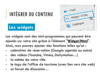 INTÉGRER DU CONTENU
Les widgets
Les widgets sont des mini-programmes qui peuvent être
ajoutés sur votre site grâce à l'élément "Widget/Html".
Ainsi, vous pouvez ajouter des fonctions telles qu'un :
- calendrier de réservation (Google agenda ou autre)
- des vidéos (Youtube, Vimeo, Dailymotion…)
- la météo de votre ville
- le logo de l’office de tourisme (avec lien vers site web)
- un forum de discussion…

 