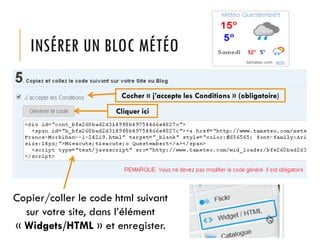 INSÉRER UN BLOC MÉTÉO
Cocher « j’accepte les Conditions » (obligatoire)
Cliquer ici

Copier/coller le code html suivant
sur votre site, dans l’élément
« Widgets/HTML » et enregister.

 
