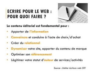 ECRIRE POUR LE WEB :
POUR QUOI FAIRE ?
Le contenu éditorial est fondamental pour :
• Apporter de l’information
• Convaincre et conduire à l’acte de choix/d’achat
• Créer du relationnel
• Dynamiser votre site, apporter du contenu de marque

• Optimiser son référencement
• Légitimer votre statut d’auteur de services/activités
Source : Atelier écriture web CRT

 