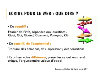 ECRIRE POUR LE WEB : QUE DIRE ?
• Du cognitif :

Fournir de l’info, répondre aux questions :
Quoi, Qui, Quand, Comment, Pourquoi, Où
• Du sensitif, de l’expérentiel :

Traduire des émotions, des impressions, des sensations
• Exprimer votre différence, présenter ce qui vous rend
unique, l’argumentaire unique d’appel
Source : Atelier écriture web CRT

 
