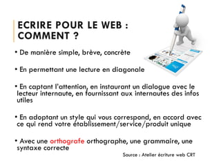 ECRIRE POUR LE WEB :
COMMENT ?
• De manière simple, brève, concrète
• En permettant une lecture en diagonale
• En captant l’attention, en instaurant un dialogue avec le
lecteur internaute, en fournissant aux internautes des infos
utiles
• En adoptant un style qui vous correspond, en accord avec
ce qui rend votre établissement/service/produit unique

• Avec une orthografe orthographe, une grammaire, une
syntaxe correcte
Source : Atelier écriture web CRT

 