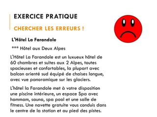 EXERCICE PRATIQUE
CHERCHER LES ERREURS !
L'Hôtel La Farandole
*** Hôtel aux Deux Alpes
L'Hôtel La Farandole est un luxueux hôtel de
60 chambres et suites aux 2 Alpes, toutes
spacieuses et confortables, la plupart avec
balcon orienté sud équipé de chaises longue,
avec vue panoramique sur les glaciers.

L'hôtel la Farandole met à votre disposition
une piscine intérieure, un espace Spa avec
hammam, sauna, spa pool et une salle de
fitness. Une navette gratuite vous conduis dans
le centre de la station et au pied des pistes.

 