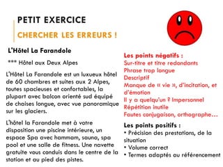 PETIT EXERCICE
CHERCHER LES ERREURS !
L'Hôtel La Farandole

Les points négatifs :
*** Hôtel aux Deux Alpes
Sur-titre et titre redondants
Phrase trop longue
L'Hôtel La Farandole est un luxueux hôtel
Descriptif
de 60 chambres et suites aux 2 Alpes,
Manque de « vie », d’incitation, et
toutes spacieuses et confortables, la
d’émotion
plupart avec balcon orienté sud équipé
Il y a quelqu’un ? Impersonnel
de chaises longue, avec vue panoramique
Répétition inutile
sur les glaciers.
Fautes conjugaison, orthographe…
L'hôtel la Farandole met à votre
Les points positifs :
disposition une piscine intérieure, un
• Précision des prestations, de la
espace Spa avec hammam, sauna, spa
situation
pool et une salle de fitness. Une navette • Volume correct
gratuite vous conduis dans le centre de la • Termes adaptés au référencement
station et au pied des pistes.

 