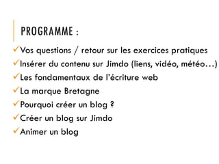 PROGRAMME :
Vos questions / retour sur les exercices pratiques
Insérer du contenu sur Jimdo (liens, vidéo, météo…)
Les fondamentaux de l’écriture web
La marque Bretagne
Pourquoi créer un blog ?
Créer un blog sur Jimdo
Animer un blog

 