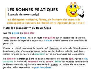 LES BONNES PRATIQUES
Exemple de texte corrigé
en changeant structure, forme, en incluant des mots-clés
correspond à l’univers de l’hôtel, en y injectant de la « vie »
Hôtel la Farandole*** au Deux Alpes
Sur les pistes du bien-être
Luxe, calme et neige ! Posé en toute tranquillité sur un versant de la station,
l’hôtel promet un agréable séjour aux skieurs avertis comme aux amateurs de
grand air.
Confort et plaisir sont assurés dans les 60 chambres et suites de l’établissement.
Spacieuses, elles s’ouvrent presque toutes sur des balcons orientés sud. Leurs
chaises longues permettent d’apprécier la vue panoramique sur les glaciers.

La détente se prolonge dans la piscine intérieure et l’espace Spa. Après le ski,
savourez les vertus du hammam ou du sauna. Etirez vos muscles dans la salle
de fitness avant de rejoindre le centre de la station. Au volant de la navette
gratuite, Julien vous mène au pied des pistes.

 