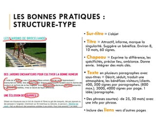 LES BONNES PRATIQUES :

STRUCTURE-TYPE

• Sur-titre = L’objet
•

•

Titre = Attractif, informe, marque la

singularité. Suggère un bénéfice. Environ 8,
10 mots, 60 signes.

Chapeau = Exprime la différence, les

spécificités, précise lieu, ambiance. Donne
envie. Intégrer des mots clés.

• Texte en plusieurs paragraphes avec

sous-titres = Décrit, séduit, traduit une
atmosphère, les bénéfices visiteurs/clients.
400, 500 signes par paragraphes. (800
max.). 3000, 4000 signes par page. 1
idée/paragraphe.

• Des phrases courtes(- de 25, 30 mots) avec
une info par phrase.
• Inclure des liens vers d’autres pages

 
