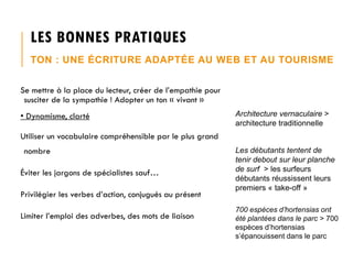 LES BONNES PRATIQUES
TON : UNE ÉCRITURE ADAPTÉE AU WEB ET AU TOURISME
Se mettre à la place du lecteur, créer de l’empathie pour
susciter de la sympathie ! Adopter un ton « vivant »

• Dynamisme, clarté

Architecture vernaculaire >
architecture traditionnelle

Utiliser un vocabulaire compréhensible par le plus grand
nombre
Éviter les jargons de spécialistes sauf…
Privilégier les verbes d’action, conjugués au présent

Limiter l’emploi des adverbes, des mots de liaison

Les débutants tentent de
tenir debout sur leur planche
de surf > les surfeurs
débutants réussissent leurs
premiers « take-off »
700 espèces d’hortensias ont
été plantées dans le parc > 700
espèces d’hortensias
s’épanouissent dans le parc

 